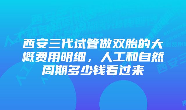 西安三代试管做双胎的大概费用明细，人工和自然周期多少钱看过来