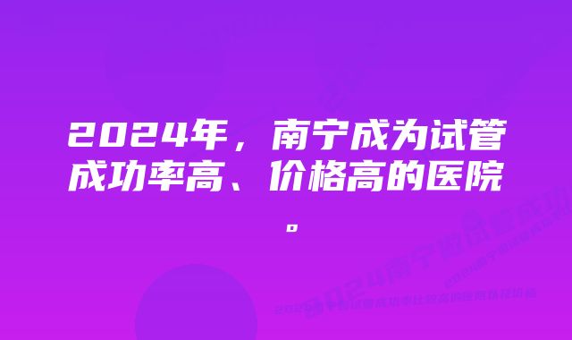 2024年，南宁成为试管成功率高、价格高的医院。