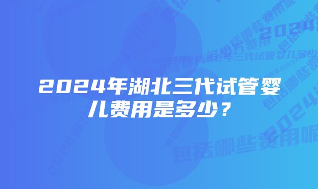 2024年湖北三代试管婴儿费用是多少？