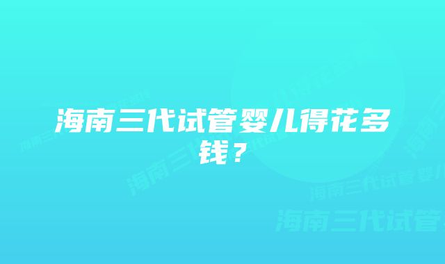 海南三代试管婴儿得花多钱？