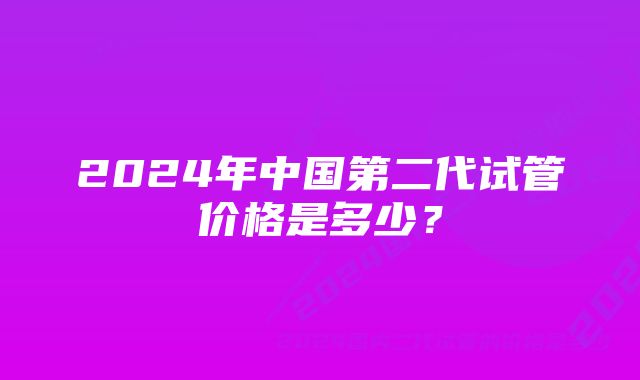 2024年中国第二代试管价格是多少？