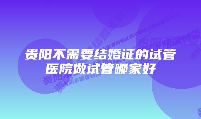 贵阳不需要结婚证的试管医院做试管哪家好