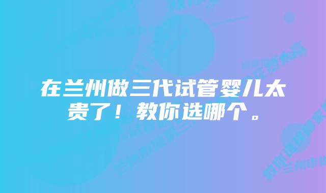 在兰州做三代试管婴儿太贵了！教你选哪个。