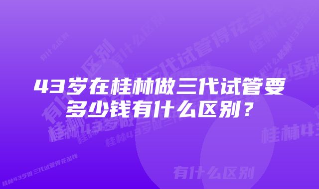 43岁在桂林做三代试管要多少钱有什么区别？