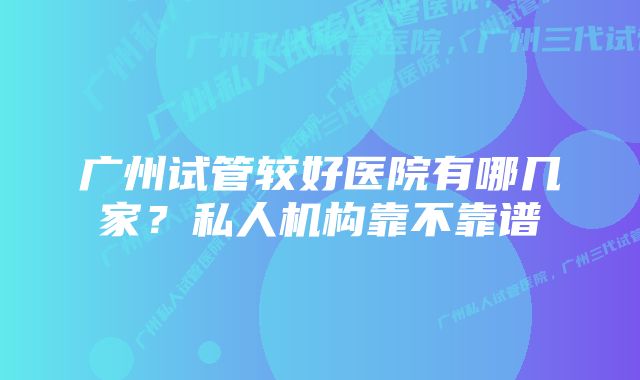 广州试管较好医院有哪几家？私人机构靠不靠谱