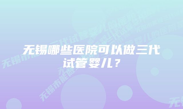 无锡哪些医院可以做三代试管婴儿？