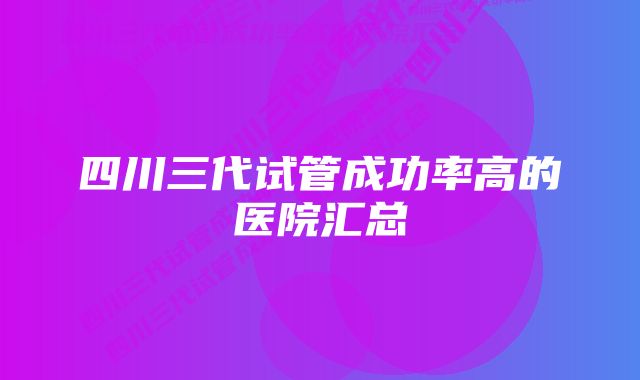 四川三代试管成功率高的医院汇总