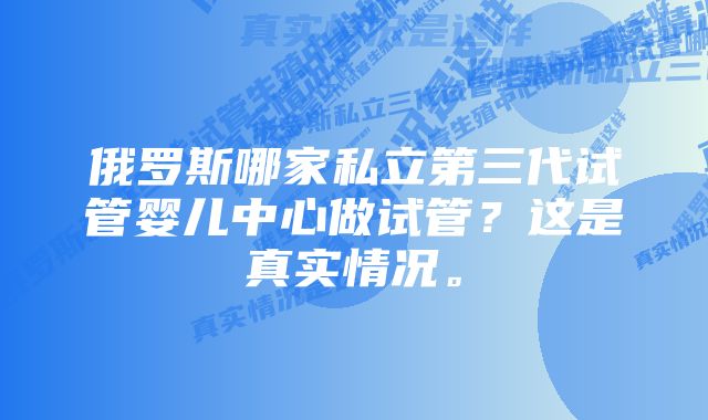 俄罗斯哪家私立第三代试管婴儿中心做试管？这是真实情况。