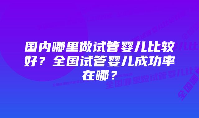 国内哪里做试管婴儿比较好？全国试管婴儿成功率在哪？