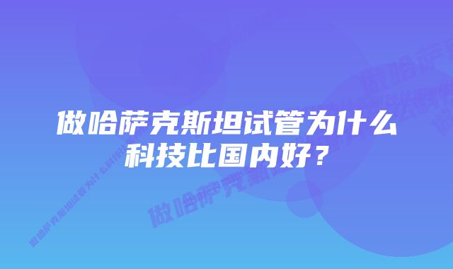 做哈萨克斯坦试管为什么科技比国内好？