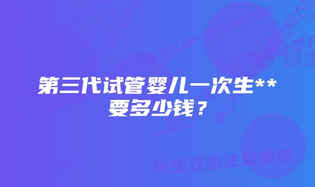 第三代试管婴儿一次生**要多少钱？