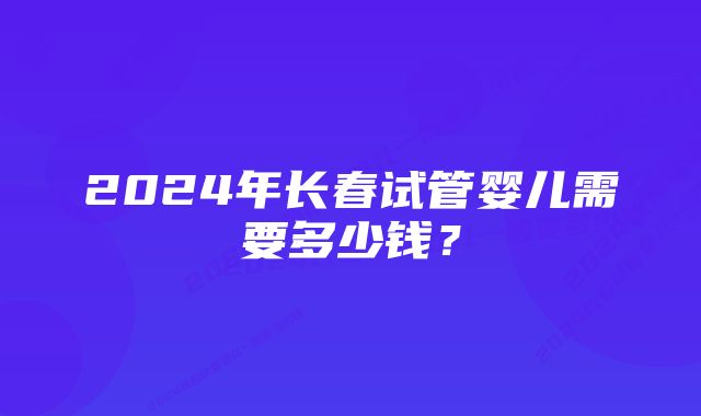 2024年长春试管婴儿需要多少钱？