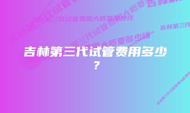 吉林第三代试管费用多少？