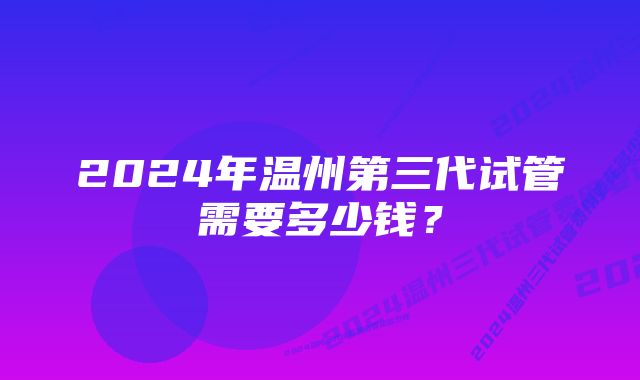 2024年温州第三代试管需要多少钱？