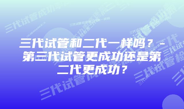 三代试管和二代一样吗？-第三代试管更成功还是第二代更成功？