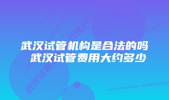 武汉试管机构是合法的吗 武汉试管费用大约多少