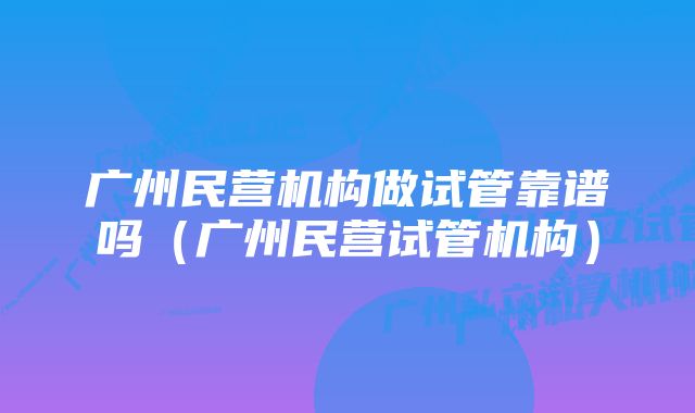 广州民营机构做试管靠谱吗（广州民营试管机构）