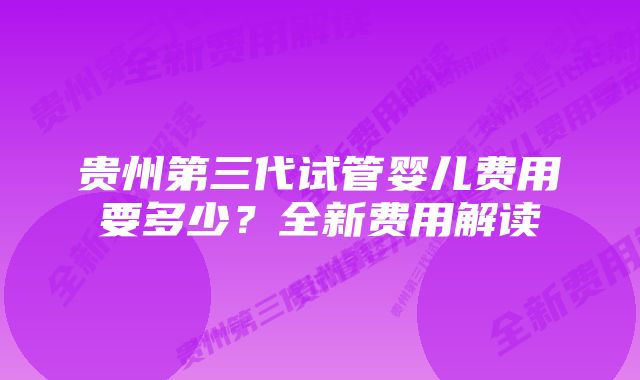 贵州第三代试管婴儿费用要多少？全新费用解读