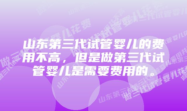 山东第三代试管婴儿的费用不高，但是做第三代试管婴儿是需要费用的。