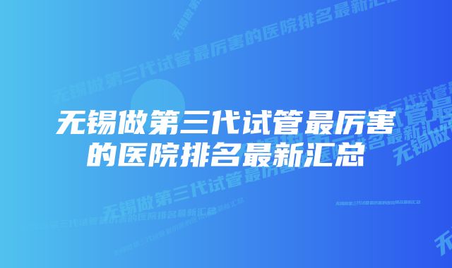 无锡做第三代试管最厉害的医院排名最新汇总