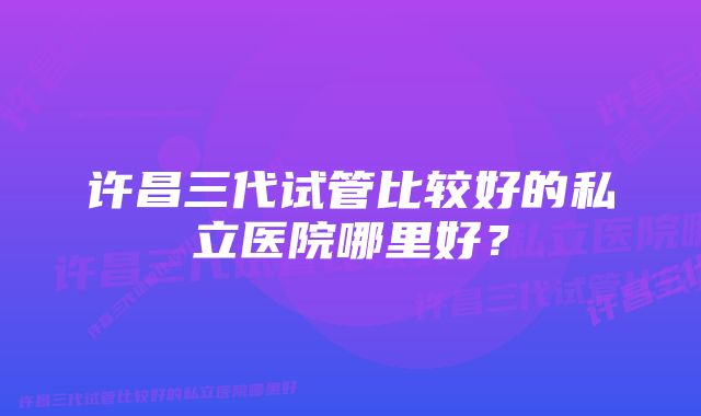 许昌三代试管比较好的私立医院哪里好？