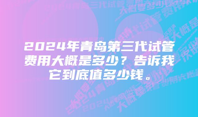 2024年青岛第三代试管费用大概是多少？告诉我它到底值多少钱。