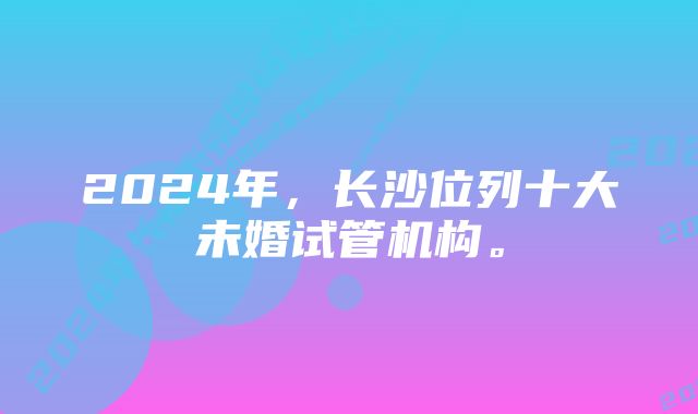 2024年，长沙位列十大未婚试管机构。