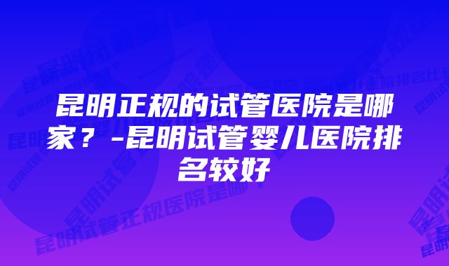 昆明正规的试管医院是哪家？-昆明试管婴儿医院排名较好