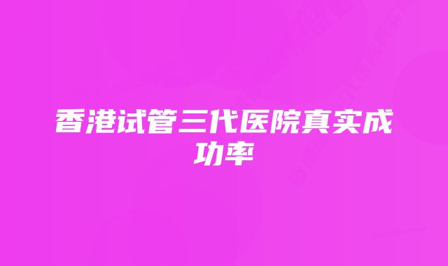 香港试管三代医院真实成功率