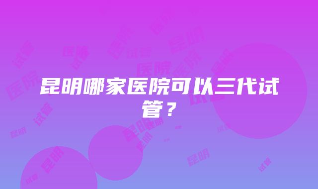 昆明哪家医院可以三代试管？