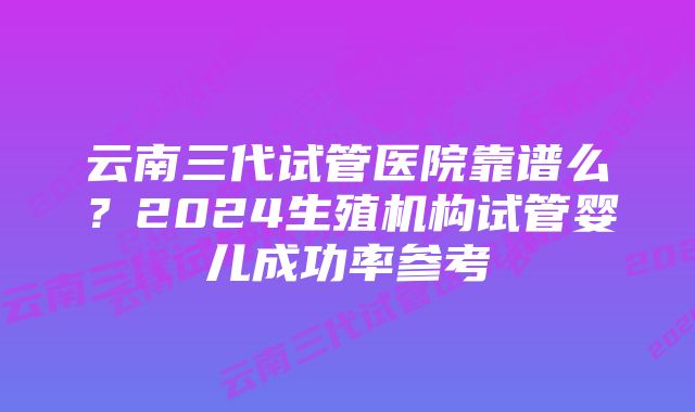 云南三代试管医院靠谱么？2024生殖机构试管婴儿成功率参考