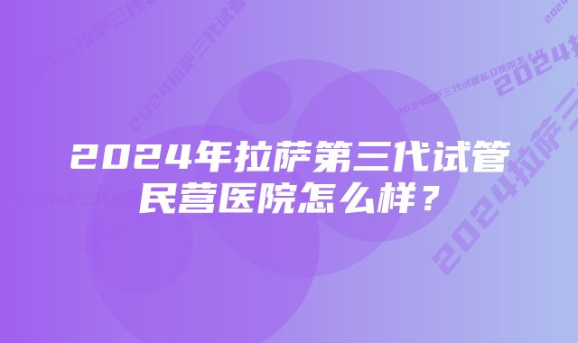 2024年拉萨第三代试管民营医院怎么样？