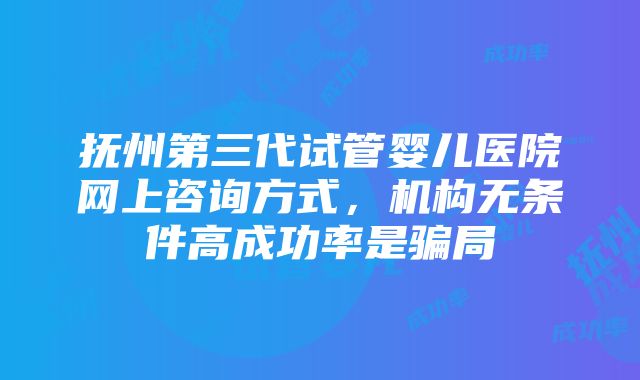 抚州第三代试管婴儿医院网上咨询方式，机构无条件高成功率是骗局