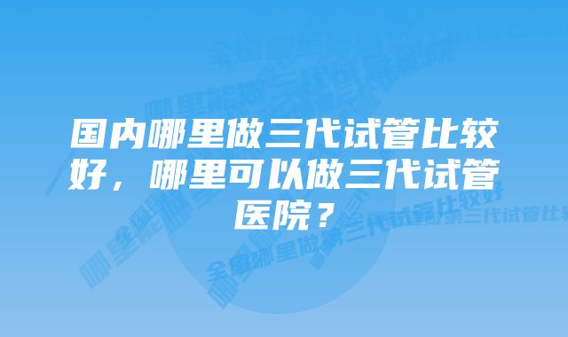 国内哪里做三代试管比较好，哪里可以做三代试管医院？