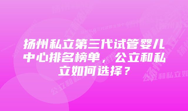 扬州私立第三代试管婴儿中心排名榜单，公立和私立如何选择？