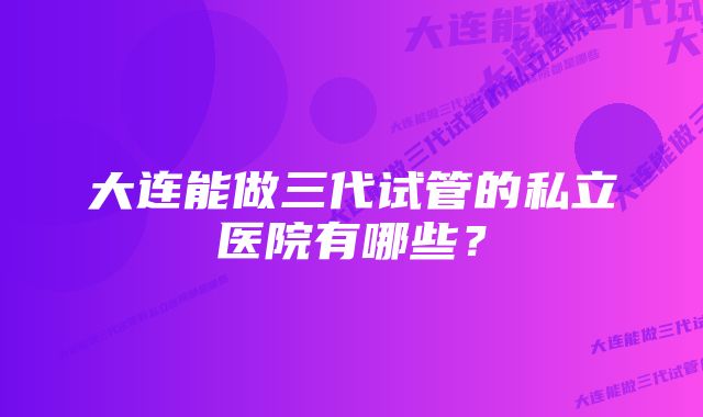 大连能做三代试管的私立医院有哪些？