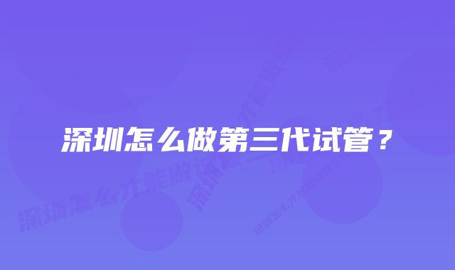 深圳怎么做第三代试管？