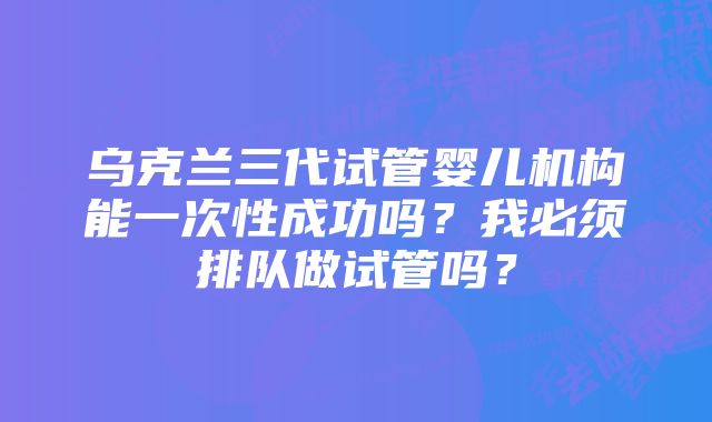 乌克兰三代试管婴儿机构能一次性成功吗？我必须排队做试管吗？