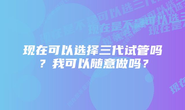 现在可以选择三代试管吗？我可以随意做吗？