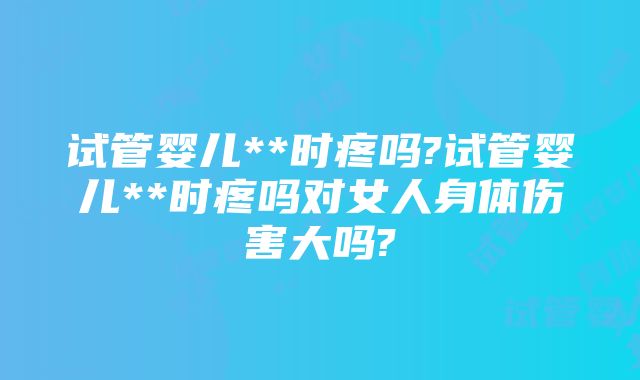 试管婴儿**时疼吗?试管婴儿**时疼吗对女人身体伤害大吗?