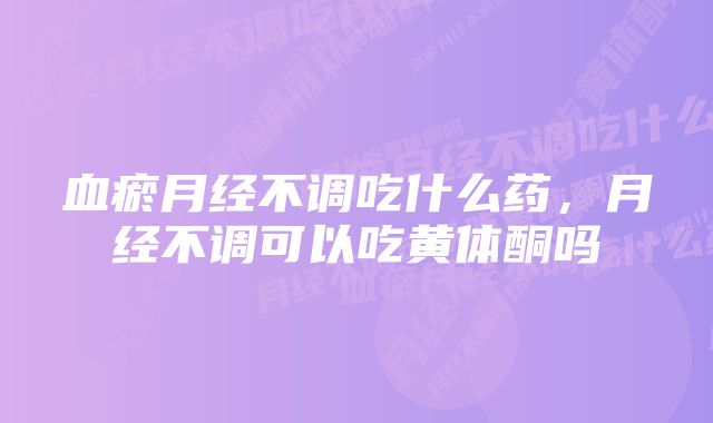 血瘀月经不调吃什么药，月经不调可以吃黄体酮吗