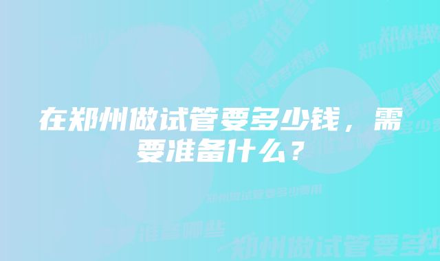 在郑州做试管要多少钱，需要准备什么？