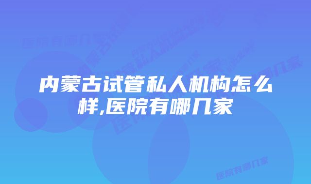 内蒙古试管私人机构怎么样,医院有哪几家