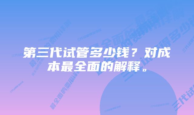 第三代试管多少钱？对成本最全面的解释。