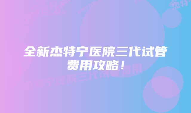 全新杰特宁医院三代试管费用攻略！