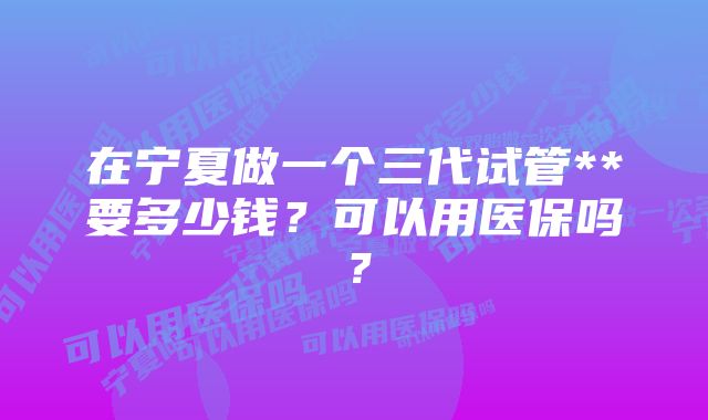 在宁夏做一个三代试管**要多少钱？可以用医保吗？