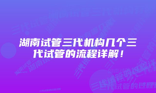 湖南试管三代机构几个三代试管的流程详解！