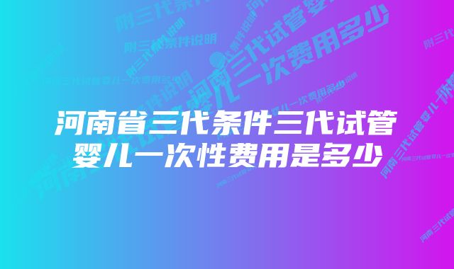 河南省三代条件三代试管婴儿一次性费用是多少