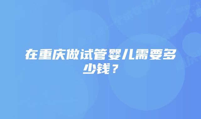 在重庆做试管婴儿需要多少钱？