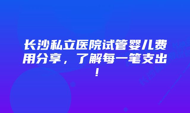 长沙私立医院试管婴儿费用分享，了解每一笔支出！